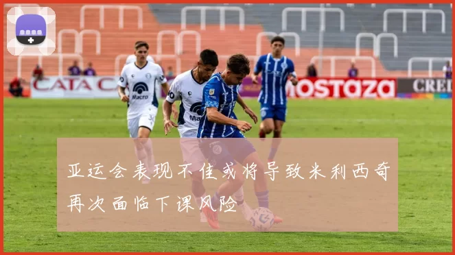亚运会表现不佳或将导致米利西奇再次面临下课风险