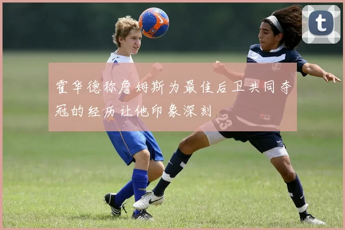 霍华德称詹姆斯为最佳后卫共同夺冠的经历让他印象深刻